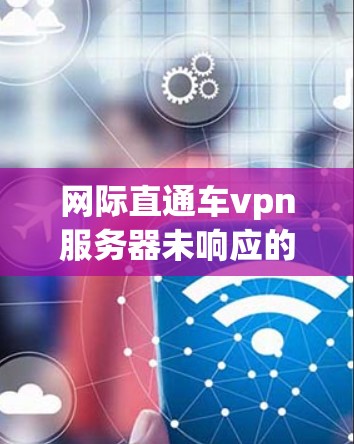 网际直通车vpn服务器未响应的问题通常涉及多个可能的原因，包括防火墙设置、网络连接不稳定、服务器本身问题等。以下是逐步解决方案