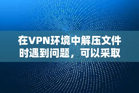 在VPN环境中解压文件时遇到问题，可以采取以下步骤进行解决