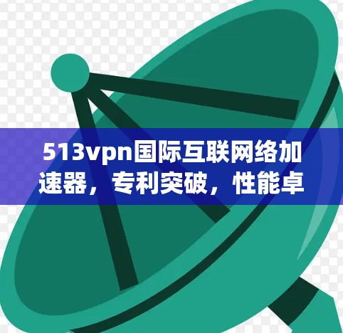 513vpn国际互联网络加速器，专利突破，性能卓越，助力高效网络