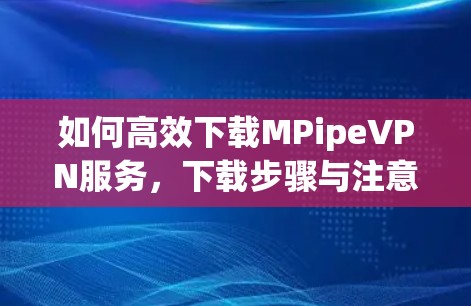 如何高效下载MPipeVPN服务,下载步骤与注意事项 如何高效下载MPipeVPN服务,下载步骤与注意事项
