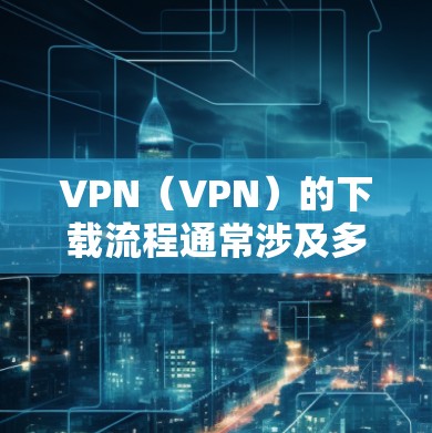 VPN（VPN）的下载流程通常涉及多个步骤，具体步骤因软件或工具的不同而有所差异。以下是一些常见的VPN下载方式