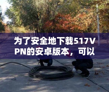 为了安全地下载517VPN的安卓版本，可以按照以下步骤操作