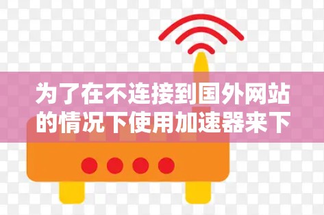 为了在不连接到国外网站的情况下使用加速器来下载文件，可以按照以下步骤操作