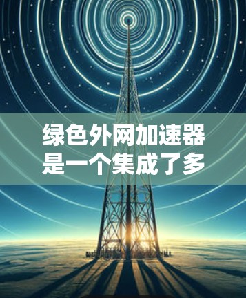 绿色外网加速器是一个集成了多种功能的工具，旨在提高用户在下载和网站访问时的下载效率和用户体验。以下是对该工具的详细介绍
