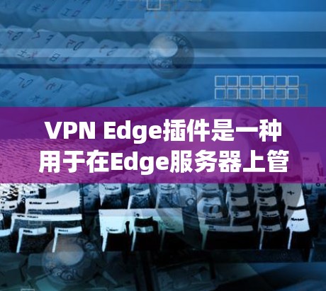 VPN Edge插件是一种用于在Edge服务器上管理用户数据的高级工具，支持加密通信和数据管理。以下是使用这些插件的步骤和注意事项