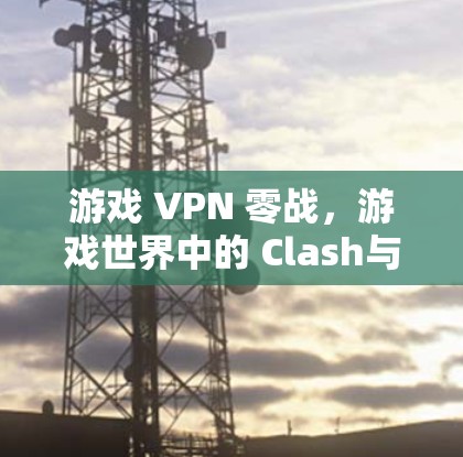游戏 VPN 零战,游戏世界中的 Clash与零战 游戏 VPN 零战,游戏世界中的 Clash与零战