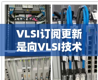 VLSI订阅更新是向VLSI技术发展的重要组成部分，旨在提供及时、准确和高效的更新服务，帮助用户保持芯片设计的最新技术和质量。以下是对VLSI订阅更新的详细分析
