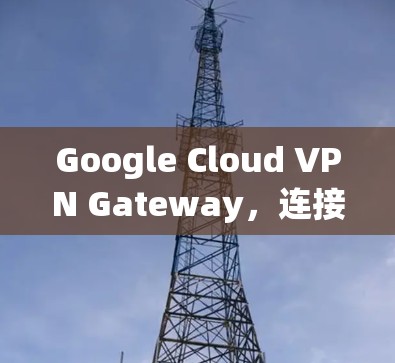 Google Cloud VPN Gateway，连接指南
