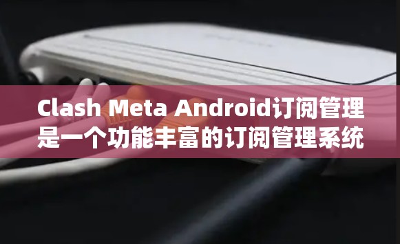 Clash Meta Android订阅管理是一个功能丰富的订阅管理系统，供订阅者和发送者使用。以下是详细的步骤指南