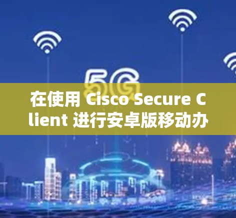 在使用 Cisco Secure Client 进行安卓版移动办公时，以下是一步步的指南，帮助您成功连接