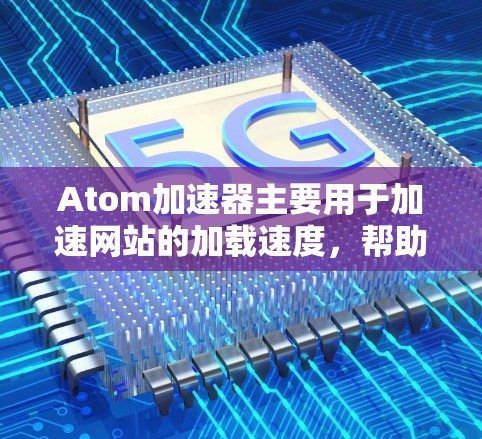 Atom加速器主要用于加速网站的加载速度，帮助用户更快地访问网页内容。以下是一些常见的 Atom加速器推荐，根据不同的使用场景和需求进行分类