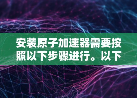 安装原子加速器需要按照以下步骤进行。以下是一般性的安装教程，您可以根据具体设备的规格和安装位置进行调整