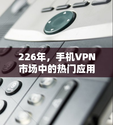 226年，手机VPN市场中的热门应用和评测主要集中在以下几个方面