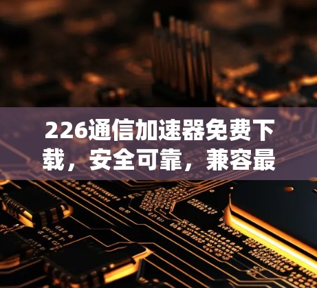 226通信加速器免费下载，安全可靠，兼容最新系统
