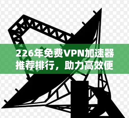 226年免费VPN加速器推荐排行，助力高效便捷的网络连接