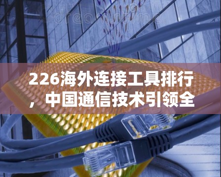 226海外连接工具排行,中国通信技术引领全球连接潮流 226海外连接工具排行,中国通信技术引领全球连接潮流
