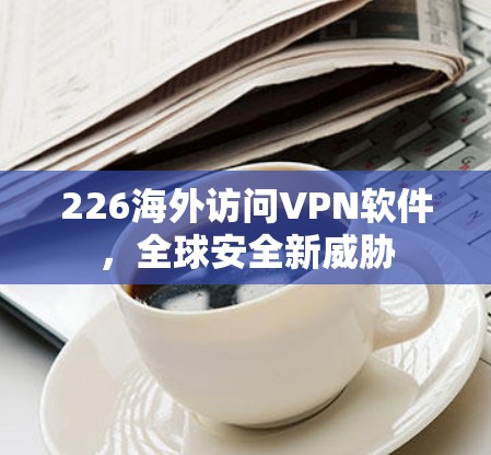 226海外访问VPN软件，全球安全新威胁