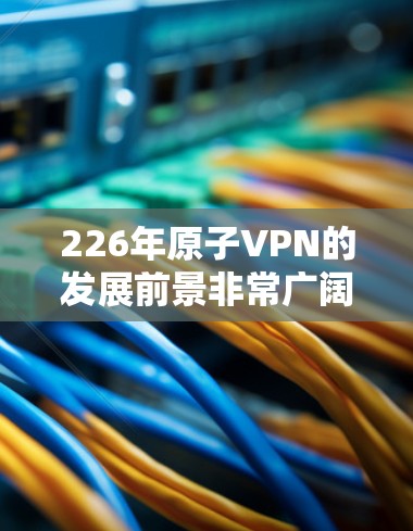 226年原子VPN的发展前景非常广阔，特别是在应对低延迟环境下的需求。以下是对这一领域的详细分析