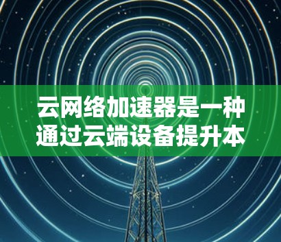 云网络加速器是一种通过云端设备提升本地网络连接速度的工具，具有以下特点和优势