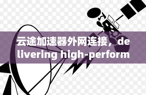 云途加速器外网连接，delivering high-performance data transfer