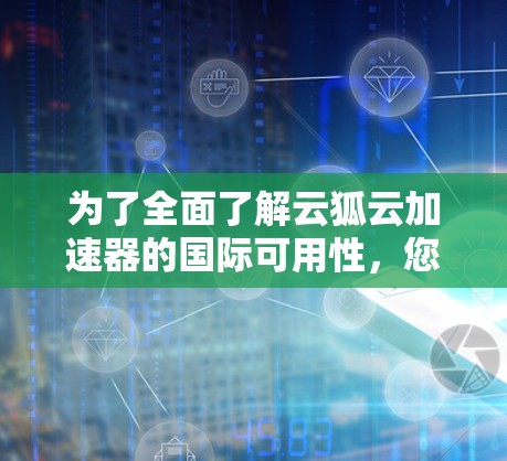 为了全面了解云狐云加速器的国际可用性,您可以按照以下步骤进行 为了全面了解云狐云加速器的国际可用性,您可以按照以下步骤进行