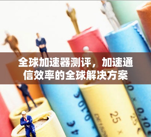 全球加速器测评，加速通信效率的全球解决方案
