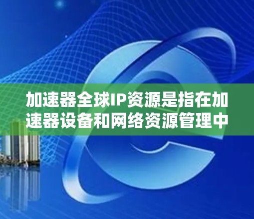 加速器全球IP资源是指在加速器设备和网络资源管理中，全球范围内加速器设备和网络的IP资源管理。以下是对该概念的详细分析和总结