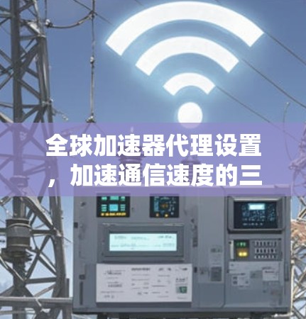 全球加速器代理设置，加速通信速度的三大关键